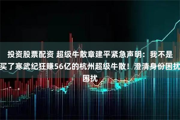 投资股票配资 超级牛散章建平紧急声明：我不是买了寒武纪狂赚56亿的杭州超级牛散！澄清身份困扰