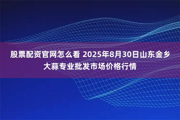股票配资官网怎么看 2025年8月30日山东金乡大蒜专业批发市场价格行情