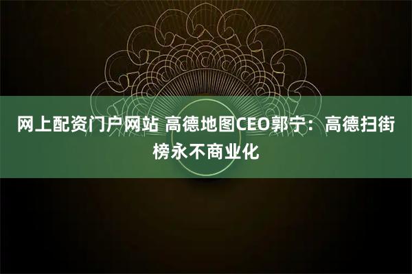 网上配资门户网站 高德地图CEO郭宁：高德扫街榜永不商业化