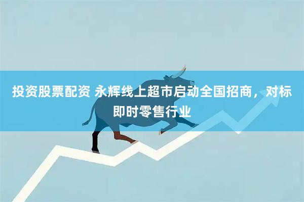投资股票配资 永辉线上超市启动全国招商，对标即时零售行业