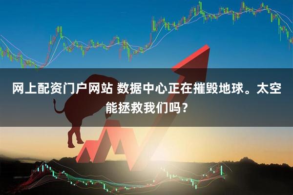 网上配资门户网站 数据中心正在摧毁地球。太空能拯救我们吗？