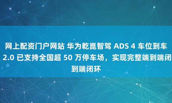 网上配资门户网站 华为乾崑智驾 ADS 4 车位到车位 2.0 已支持全国超 50 万停车场，实现完整端到端闭环