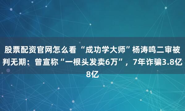 股票配资官网怎么看 “成功学大师”杨涛鸣二审被判无期：曾宣称“一根头发卖6万”，7年诈骗3.8亿