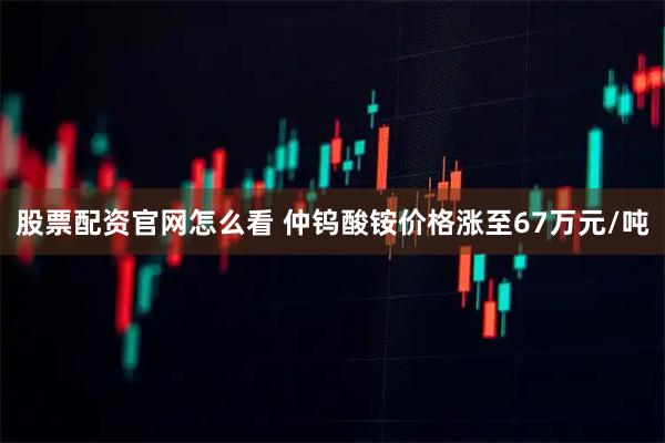 股票配资官网怎么看 仲钨酸铵价格涨至67万元/吨